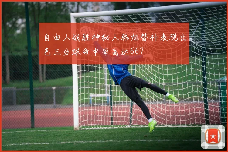 自由人战胜神秘人韩旭替补表现出色三分球命中率高达667