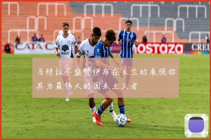 马特拉齐盛赞伊布在米兰的表现称其为最伟大的国米主义者