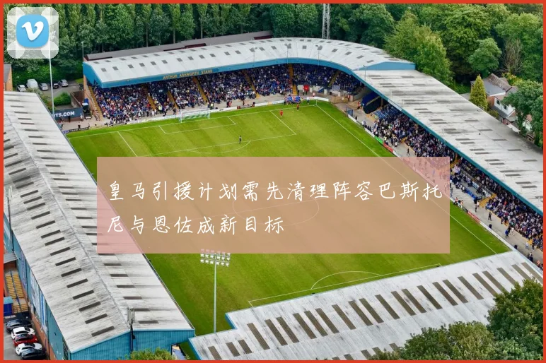 皇马引援计划需先清理阵容巴斯托尼与恩佐成新目标