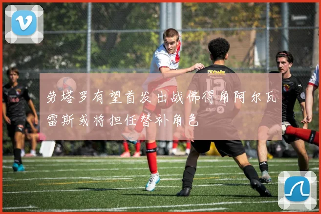 劳塔罗有望首发出战佛得角阿尔瓦雷斯或将担任替补角色