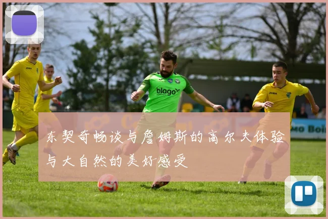 东契奇畅谈与詹姆斯的高尔夫体验与大自然的美好感受