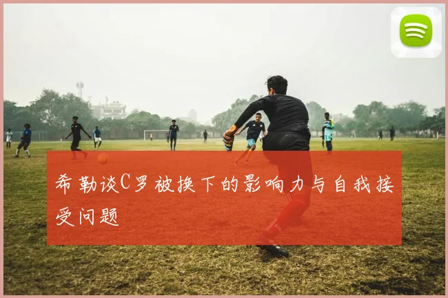 希勒谈C罗被换下的影响力与自我接受问题