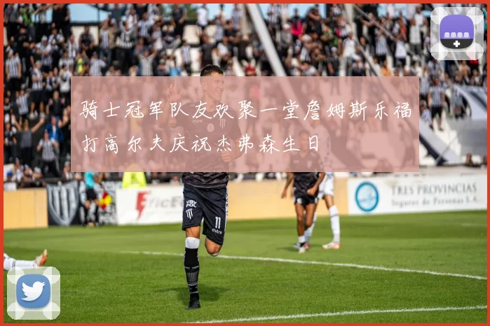 骑士冠军队友欢聚一堂詹姆斯乐福打高尔夫庆祝杰弗森生日