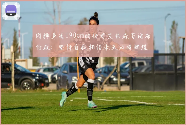 同样身高190cm的传奇艾弗森寄语布伦森：坚持自我相信未来必将辉煌