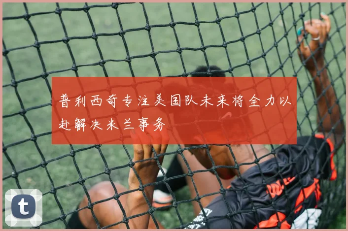 普利西奇专注美国队未来将全力以赴解决米兰事务