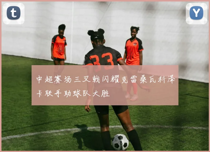 中超赛场三叉戟闪耀克雷桑瓦科泽卡联手助球队大胜