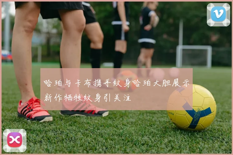 哈珀与卡布携手纹身哈珀大胆展示新作牺牲纹身引关注