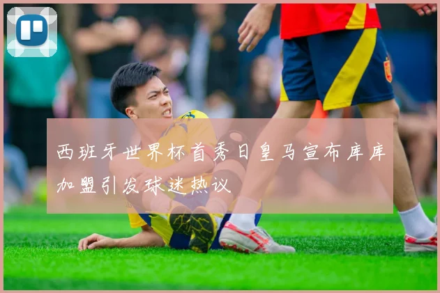 西班牙世界杯首秀日皇马宣布库库加盟引发球迷热议