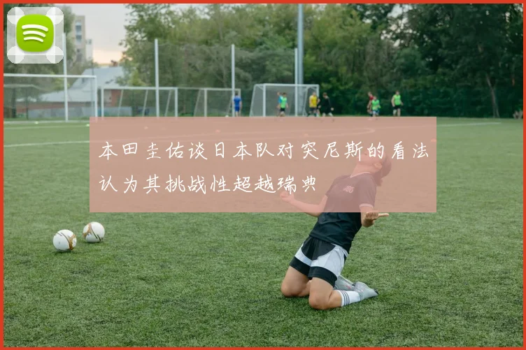 本田圭佑谈日本队对突尼斯的看法认为其挑战性超越瑞典