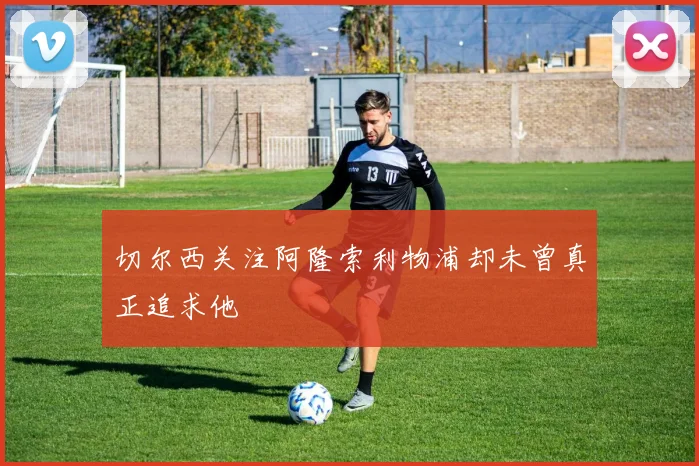 切尔西关注阿隆索利物浦却未曾真正追求他