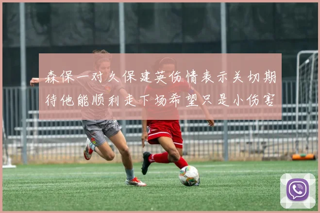 森保一对久保建英伤情表示关切期待他能顺利走下场希望只是小伤害