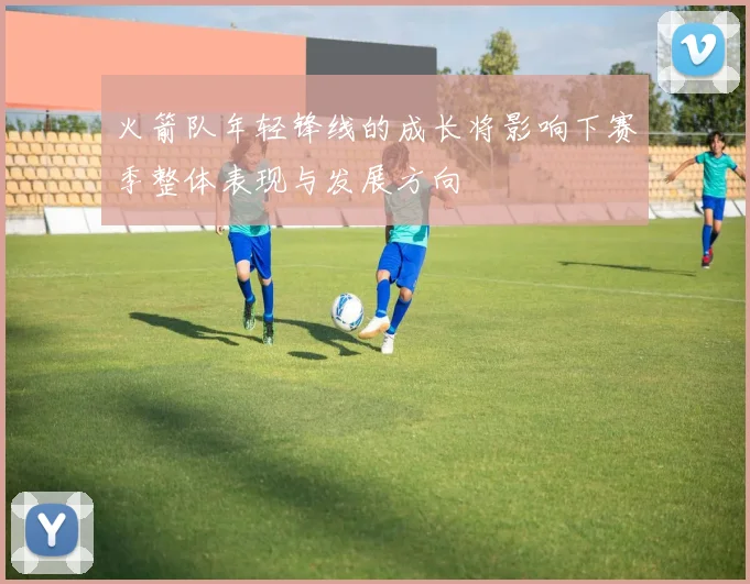 火箭队年轻锋线的成长将影响下赛季整体表现与发展方向