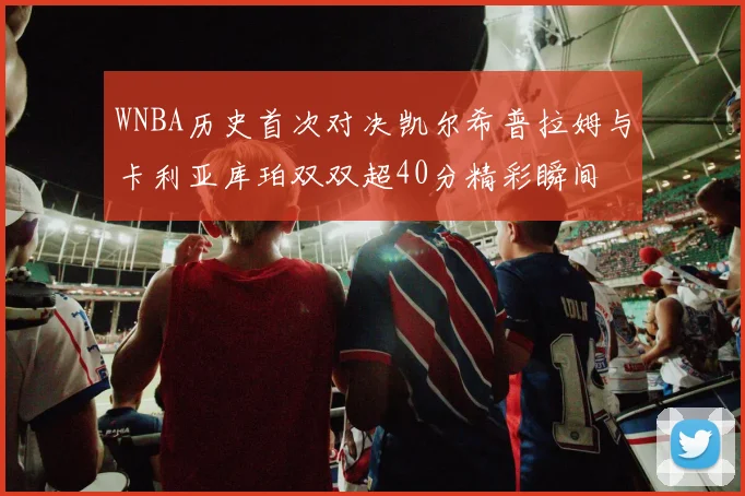 WNBA历史首次对决凯尔希普拉姆与卡利亚库珀双双超40分精彩瞬间