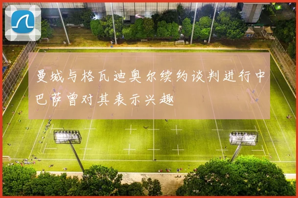 曼城与格瓦迪奥尔续约谈判进行中巴萨曾对其表示兴趣