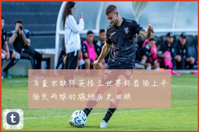 马奎尔缺阵英格兰世界杯首场上半场失两球的尴尬历史回顾